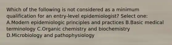 Which of the following is not considered as a minimum qualification for an entry-level epidemiologist? Select one: A.Modern epidemiologic principles and practices B.Basic medical terminology C.Organic chemistry and biochemistry D.Microbiology and pathophysiology