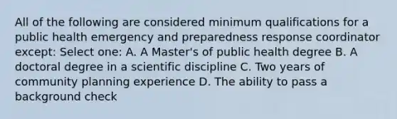 All of the following are considered minimum qualifications for a public health emergency and preparedness response coordinator except: Select one: A. A Master's of public health degree B. A doctoral degree in a scientific discipline C. Two years of community planning experience D. The ability to pass a background check