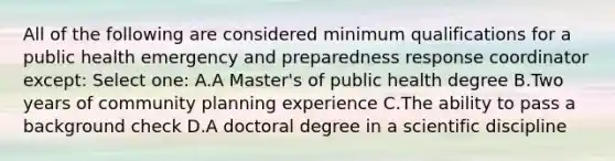 All of the following are considered minimum qualifications for a public health emergency and preparedness response coordinator except: Select one: A.A Master's of public health degree B.Two years of community planning experience C.The ability to pass a background check D.A doctoral degree in a scientific discipline