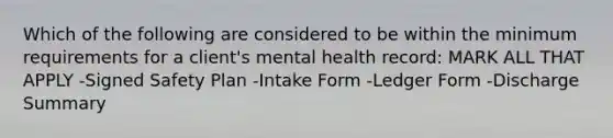 Which of the following are considered to be within the minimum requirements for a client's mental health record: MARK ALL THAT APPLY -Signed Safety Plan -Intake Form -Ledger Form -Discharge Summary