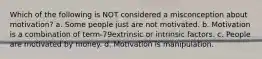 Which of the following is NOT considered a misconception about motivation? a. Some people just are not motivated. b. Motivation is a combination of term-79extrinsic or intrinsic factors. c. People are motivated by money. d. Motivation is manipulation.
