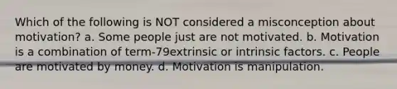 Which of the following is NOT considered a misconception about motivation? a. Some people just are not motivated. b. Motivation is a combination of term-79extrinsic or intrinsic factors. c. People are motivated by money. d. Motivation is manipulation.