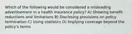 Which of the following would be considered a misleading advertisement in a health insurance policy? A) Showing benefit reductions and limitations B) Disclosing provisions on policy termination C) Using statistics D) Implying coverage beyond the policy's terms