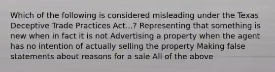 Which of the following is considered misleading under the Texas Deceptive Trade Practices Act...? Representing that something is new when in fact it is not Advertising a property when the agent has no intention of actually selling the property Making false statements about reasons for a sale All of the above