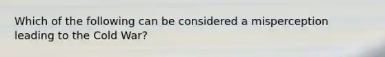 Which of the following can be considered a misperception leading to the Cold War?