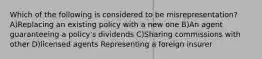 Which of the following is considered to be misrepresentation? A)Replacing an existing policy with a new one B)An agent guaranteeing a policy's dividends C)Sharing commissions with other D)licensed agents Representing a foreign insurer