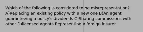 Which of the following is considered to be misrepresentation? A)Replacing an existing policy with a new one B)An agent guaranteeing a policy's dividends C)Sharing commissions with other D)licensed agents Representing a foreign insurer