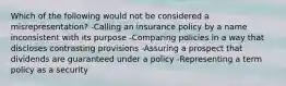 Which of the following would not be considered a misrepresentation? -Calling an insurance policy by a name inconsistent with its purpose -Comparing policies in a way that discloses contrasting provisions -Assuring a prospect that dividends are guaranteed under a policy -Representing a term policy as a security