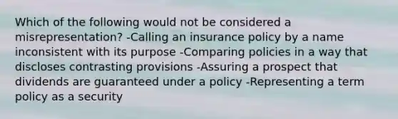 Which of the following would not be considered a misrepresentation? -Calling an insurance policy by a name inconsistent with its purpose -Comparing policies in a way that discloses contrasting provisions -Assuring a prospect that dividends are guaranteed under a policy -Representing a term policy as a security