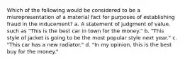 Which of the following would be considered to be a misrepresentation of a material fact for purposes of establishing fraud in the inducement? a. A statement of judgment of value, such as "This is the best car in town for the money." b. "This style of jacket is going to be the most popular style next year." c. "This car has a new radiator." d. "In my opinion, this is the best buy for the money."