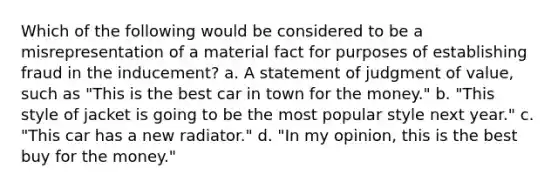 Which of the following would be considered to be a misrepresentation of a material fact for purposes of establishing fraud in the inducement? a. A statement of judgment of value, such as "This is the best car in town for the money." b. "This style of jacket is going to be the most popular style next year." c. "This car has a new radiator." d. "In my opinion, this is the best buy for the money."