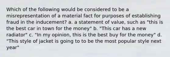 Which of the following would be considered to be a misrepresentation of a material fact for purposes of establishing fraud in the inducement? a. a statement of value, such as "this is the best car in town for the money" b. "This car has a new radiator" c. "In my opinion, this is the best buy for the money" d. "This style of jacket is going to to be the most popular style next year"