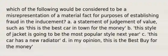 which of the following would be considered to be a misrepresentation of a material fact for purposes of establishing fraud in the inducement? a. a statement of judgement of value, such as 'this is the best car in town for the money' b. 'this style of jacket is going to be the most popular style next year' c. 'this car has a new radiator' d. in my opinion, this is the Best Buy for the money'