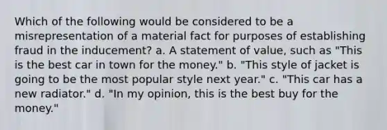 Which of the following would be considered to be a misrepresentation of a material fact for purposes of establishing fraud in the inducement? a. A statement of value, such as "This is the best car in town for the money." b. "This style of jacket is going to be the most popular style next year." c. "This car has a new radiator." d. "In my opinion, this is the best buy for the money."