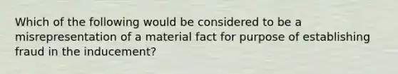 Which of the following would be considered to be a misrepresentation of a material fact for purpose of establishing fraud in the inducement?