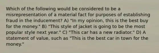 Which of the following would be considered to be a misrepresentation of a material fact for purposes of establishing fraud in the inducement? A) "In my opinion, this is the best buy for the money." B) "This style of jacket is going to be the most popular style next year." C) "This car has a new radiator." D) A statement of value, such as "This is the best car in town for the money."