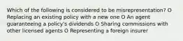 Which of the following is considered to be misrepresentation? O Replacing an existing policy with a new one O An agent guaranteeing a policy's dividends O Sharing commissions with other licensed agents O Representing a foreign insurer