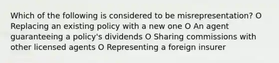 Which of the following is considered to be misrepresentation? O Replacing an existing policy with a new one O An agent guaranteeing a policy's dividends O Sharing commissions with other licensed agents O Representing a foreign insurer