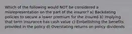 Which of the following would NOT be considered a misrepresentation on the part of the insurer? a) Backdating policies to secure a lower premium for the insured b) Implying that term insurance has cash value c) Embellishing the benefits provided in the policy d) Overstating returns on policy dividends