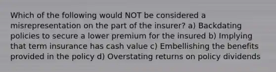 Which of the following would NOT be considered a misrepresentation on the part of the insurer? a) Backdating policies to secure a lower premium for the insured b) Implying that term insurance has cash value c) Embellishing the benefits provided in the policy d) Overstating returns on policy dividends