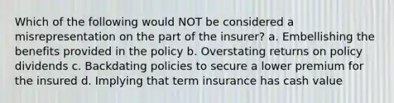 Which of the following would NOT be considered a misrepresentation on the part of the insurer? a. Embellishing the benefits provided in the policy b. Overstating returns on policy dividends c. Backdating policies to secure a lower premium for the insured d. Implying that term insurance has cash value