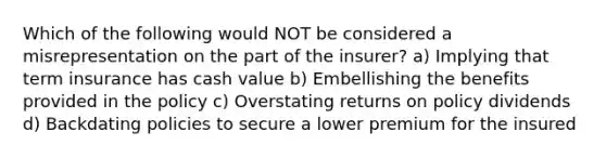 Which of the following would NOT be considered a misrepresentation on the part of the insurer? a) Implying that term insurance has cash value b) Embellishing the benefits provided in the policy c) Overstating returns on policy dividends d) Backdating policies to secure a lower premium for the insured