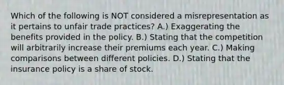 Which of the following is NOT considered a misrepresentation as it pertains to unfair trade practices? A.) Exaggerating the benefits provided in the policy. B.) Stating that the competition will arbitrarily increase their premiums each year. C.) Making comparisons between different policies. D.) Stating that the insurance policy is a share of stock.