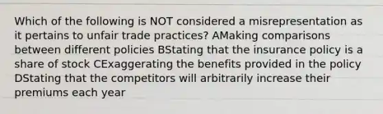 Which of the following is NOT considered a misrepresentation as it pertains to unfair trade practices? AMaking comparisons between different policies BStating that the insurance policy is a share of stock CExaggerating the benefits provided in the policy DStating that the competitors will arbitrarily increase their premiums each year