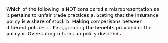 Which of the following is NOT considered a misrepresentation as it pertains to unfair trade practices a. Stating that the insurance policy is a share of stock b. Making comparisons between different policies c. Exaggerating the benefits provided in the policy d. Overstating returns on policy dividends