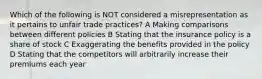 Which of the following is NOT considered a misrepresentation as it pertains to unfair trade practices? A Making comparisons between different policies B Stating that the insurance policy is a share of stock C Exaggerating the benefits provided in the policy D Stating that the competitors will arbitrarily increase their premiums each year