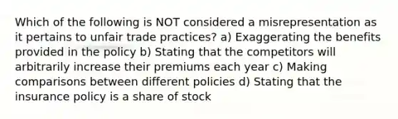 Which of the following is NOT considered a misrepresentation as it pertains to unfair trade practices? a) Exaggerating the benefits provided in the policy b) Stating that the competitors will arbitrarily increase their premiums each year c) Making comparisons between different policies d) Stating that the insurance policy is a share of stock