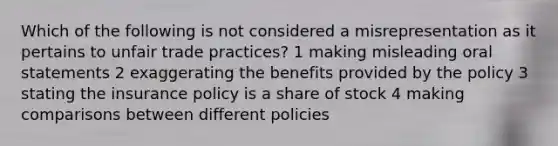 Which of the following is not considered a misrepresentation as it pertains to unfair trade practices? 1 making misleading oral statements 2 exaggerating the benefits provided by the policy 3 stating the insurance policy is a share of stock 4 making comparisons between different policies