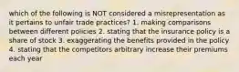 which of the following is NOT considered a misrepresentation as it pertains to unfair trade practices? 1. making comparisons between different policies 2. stating that the insurance policy is a share of stock 3. exaggerating the benefits provided in the policy 4. stating that the competitors arbitrary increase their premiums each year