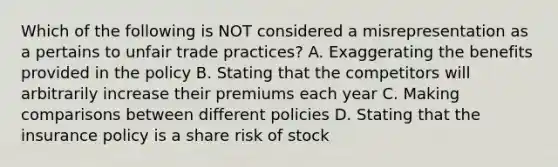 Which of the following is NOT considered a misrepresentation as a pertains to unfair trade practices? A. Exaggerating the benefits provided in the policy B. Stating that the competitors will arbitrarily increase their premiums each year C. Making comparisons between different policies D. Stating that the insurance policy is a share risk of stock