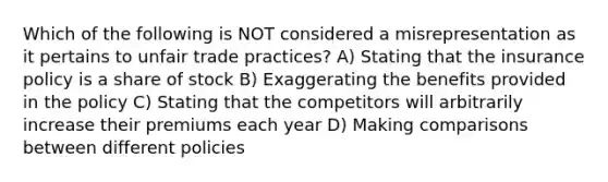 Which of the following is NOT considered a misrepresentation as it pertains to unfair trade practices? A) Stating that the insurance policy is a share of stock B) Exaggerating the benefits provided in the policy C) Stating that the competitors will arbitrarily increase their premiums each year D) Making comparisons between different policies