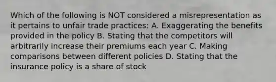 Which of the following is NOT considered a misrepresentation as it pertains to unfair trade practices: A. Exaggerating the benefits provided in the policy B. Stating that the competitors will arbitrarily increase their premiums each year C. Making comparisons between different policies D. Stating that the insurance policy is a share of stock