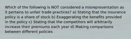 Which of the following is NOT considered a misrepresentation as it pertains to unfair trade practices? a) Stating that the insurance policy is a share of stock b) Exaggerating the benefits provided in the policy c) Stating that the competitors will arbitrarily increase their premiums each year d) Making comparisons between different policies