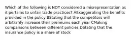 Which of the following is NOT considered a misrepresentation as it pertains to unfair trade practices? AExaggerating the benefits provided in the policy BStating that the competitors will arbitrarily increase their premiums each year CMaking comparisons between different policies DStating that the insurance policy is a share of stock