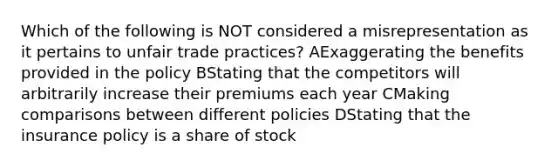 Which of the following is NOT considered a misrepresentation as it pertains to unfair trade practices? AExaggerating the benefits provided in the policy BStating that the competitors will arbitrarily increase their premiums each year CMaking comparisons between different policies DStating that the insurance policy is a share of stock