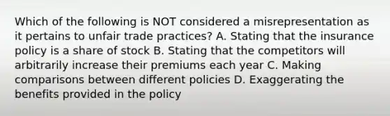 Which of the following is NOT considered a misrepresentation as it pertains to unfair trade practices? A. Stating that the insurance policy is a share of stock B. Stating that the competitors will arbitrarily increase their premiums each year C. Making comparisons between different policies D. Exaggerating the benefits provided in the policy