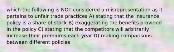 which the following is NOT considered a misrepresentation as it pertains to unfair trade practices A) stating that the insurance policy is a share of stock B) exaggerating the benefits provided in the policy C) stating that the competitors will arbitrarily increase their premiums each year D) making comparisons between different policies