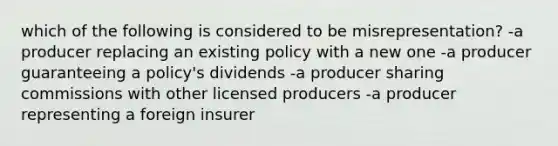 which of the following is considered to be misrepresentation? -a producer replacing an existing policy with a new one -a producer guaranteeing a policy's dividends -a producer sharing commissions with other licensed producers -a producer representing a foreign insurer