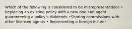 Which of the following is considered to be misrepresentation? • Replacing an existing policy with a new one •An agent guaranteeing a policy's dividends •Sharing commissions with other licensed agents • Representing a foreign insurer