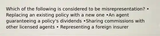 Which of the following is considered to be misrepresentation? • Replacing an existing policy with a new one •An agent guaranteeing a policy's dividends •Sharing commissions with other licensed agents • Representing a foreign insurer