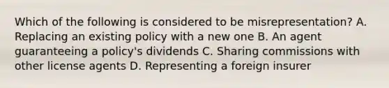 Which of the following is considered to be misrepresentation? A. Replacing an existing policy with a new one B. An agent guaranteeing a policy's dividends C. Sharing commissions with other license agents D. Representing a foreign insurer