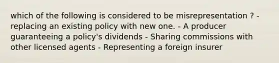 which of the following is considered to be misrepresentation ? - replacing an existing policy with new one. - A producer guaranteeing a policy's dividends - Sharing commissions with other licensed agents - Representing a foreign insurer