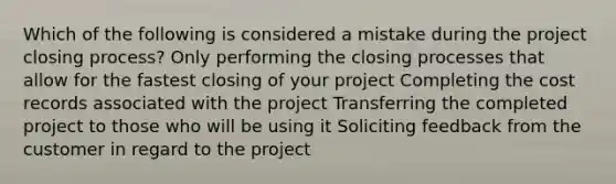 Which of the following is considered a mistake during the project closing process? Only performing the closing processes that allow for the fastest closing of your project Completing the cost records associated with the project Transferring the completed project to those who will be using it Soliciting feedback from the customer in regard to the project