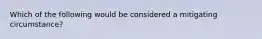 Which of the following would be considered a mitigating circumstance?