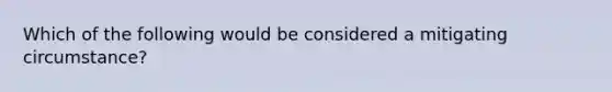 Which of the following would be considered a mitigating circumstance?