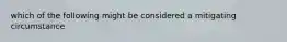 which of the following might be considered a mitigating circumstance